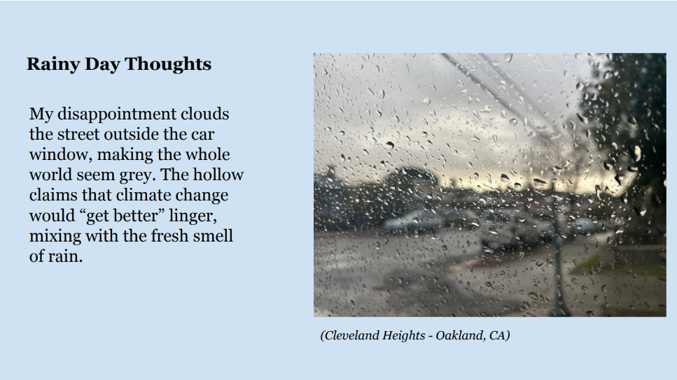 Photo of raindrops on a window. Caption: Cleveland Heights - Oakland, CA. Text: Rainy Day Thoughts. My disappointment clouds 
the street outside the car 
window, making the whole 
world seem grey. The hollow 
claims that climate change 
would “get better” linger, 
mixing with the fresh smell 
of rain.